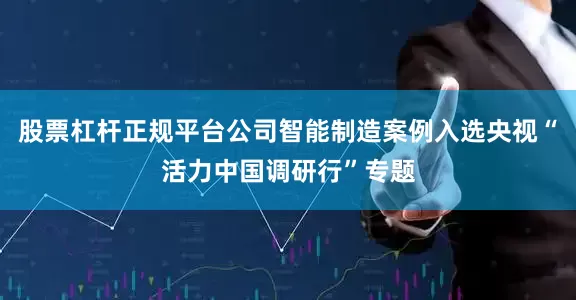 股票杠杆正规平台公司智能制造案例入选央视“活力中国调研行”专题