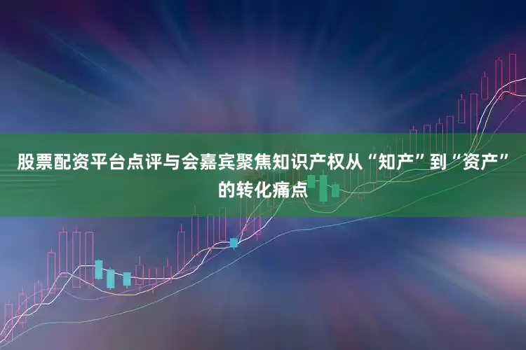 股票配资平台点评与会嘉宾聚焦知识产权从“知产”到“资产”的转化痛点