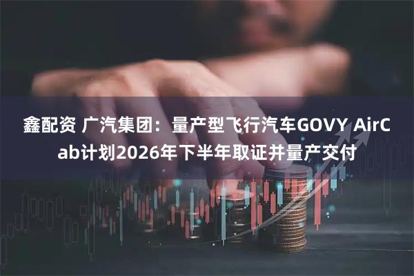 鑫配资 广汽集团：量产型飞行汽车GOVY AirCab计划2026年下半年取证并量产交付