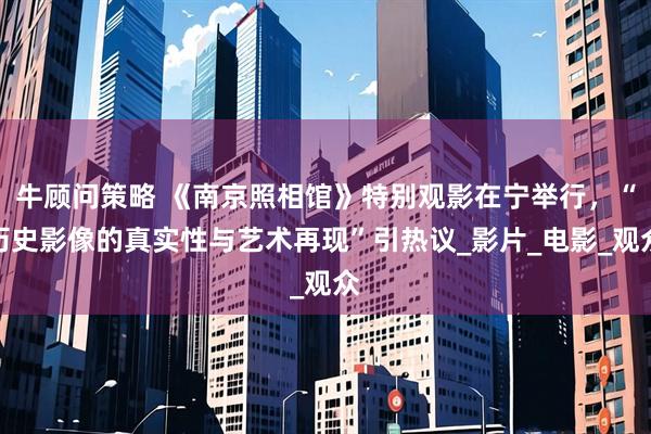 牛顾问策略 《南京照相馆》特别观影在宁举行，“历史影像的真实性与艺术再现”引热议_影片_电影_观众