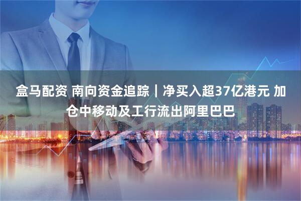 盒马配资 南向资金追踪｜净买入超37亿港元 加仓中移动及工行流出阿里巴巴