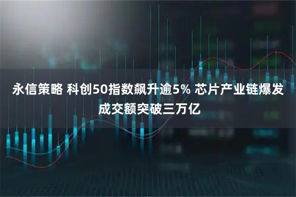 永信策略 科创50指数飙升逾5% 芯片产业链爆发 成交额突破三万亿