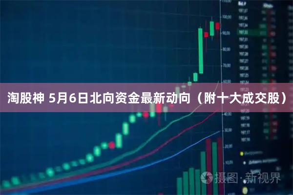 淘股神 5月6日北向资金最新动向（附十大成交股）