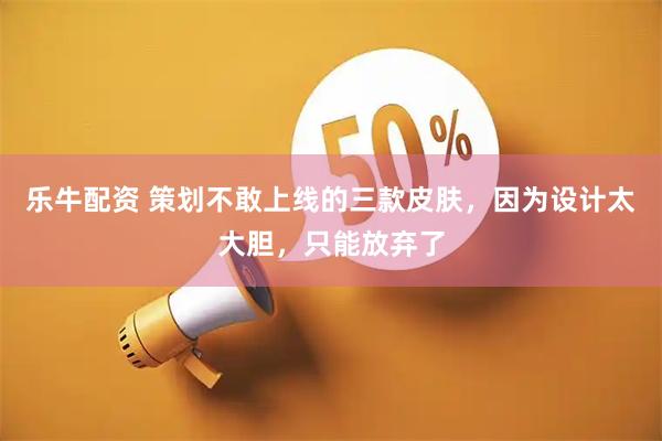 乐牛配资 策划不敢上线的三款皮肤，因为设计太大胆，只能放弃了