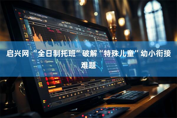 启兴网 “全日制托班”破解“特殊儿童”幼小衔接难题