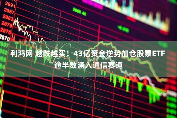 利鸿网 越跌越买！43亿资金逆势加仓股票ETF 逾半数涌入通信赛道