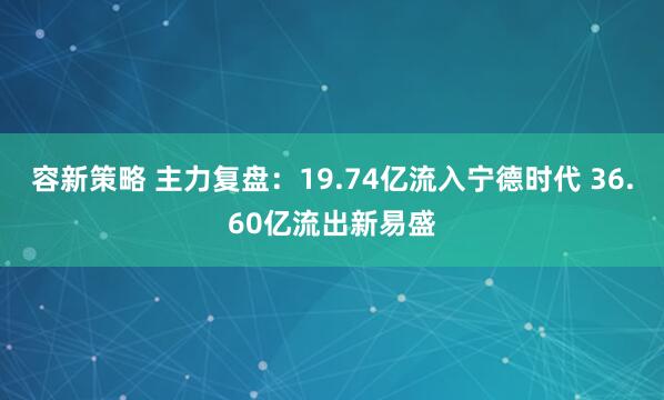 容新策略 主力复盘：19.74亿流入宁德时代 36.60亿流出新易盛