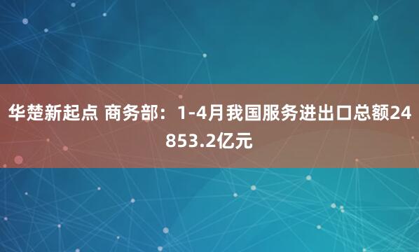 华楚新起点 商务部：1-4月我国服务进出口总额24853.2亿元